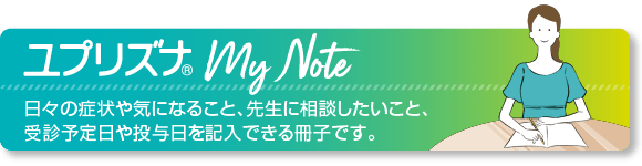 ユプリズナMy Note 日々の症状や気になること、先生に相談したいこと、受診予定日や投与日を記入できる冊子です。